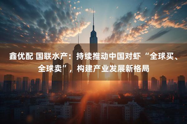 鑫优配 国联水产：持续推动中国对虾 “全球买、全球卖”，构建产业发展新格局